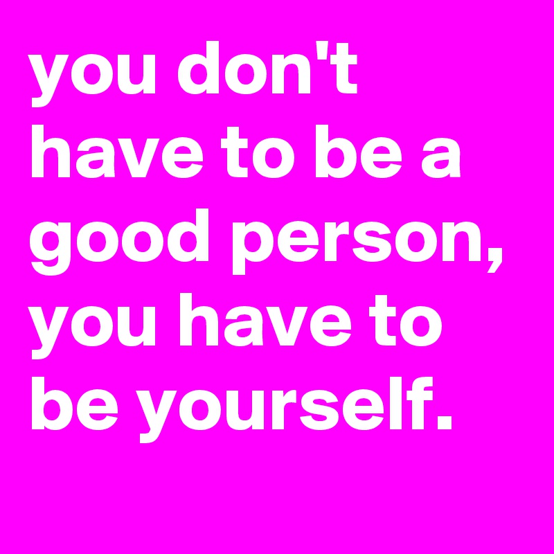 you don't have to be a good person, you have to be yourself.