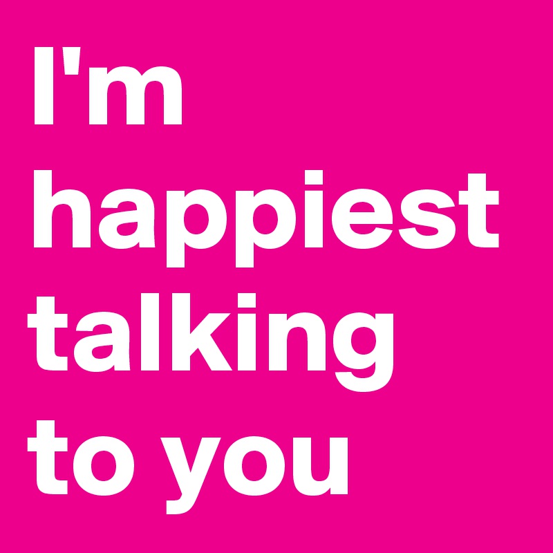I'm happiest talking to you