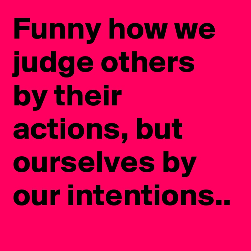 Funny how we judge others by their actions, but ourselves by our intentions..