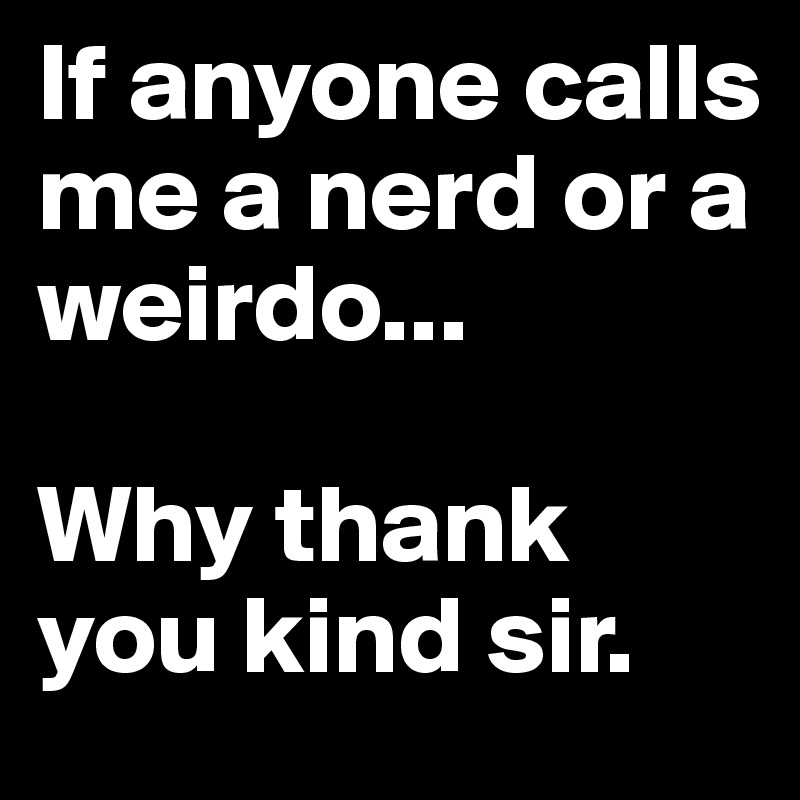 If anyone calls me a nerd or a weirdo...

Why thank you kind sir.