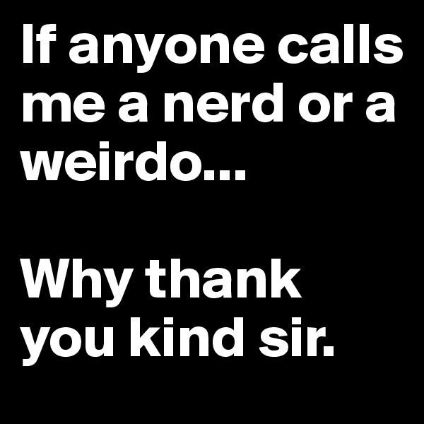 If anyone calls me a nerd or a weirdo...

Why thank you kind sir.
