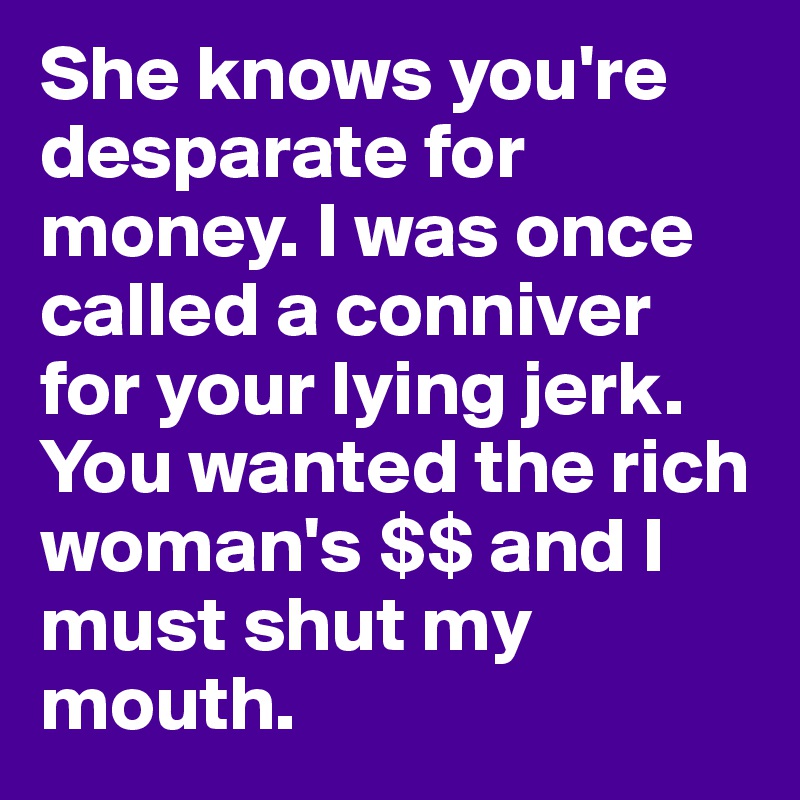 She knows you're desparate for money. I was once called a conniver for your lying jerk. You wanted the rich woman's $$ and I must shut my mouth. 