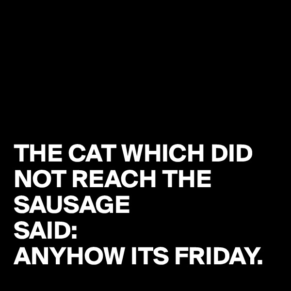 




THE CAT WHICH DID NOT REACH THE SAUSAGE
SAID: 
ANYHOW ITS FRIDAY.