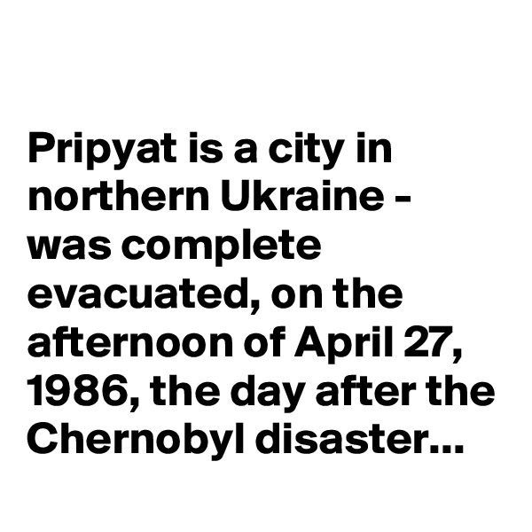 

Pripyat is a city in northern Ukraine - was complete evacuated, on the afternoon of April 27, 1986, the day after the Chernobyl disaster...