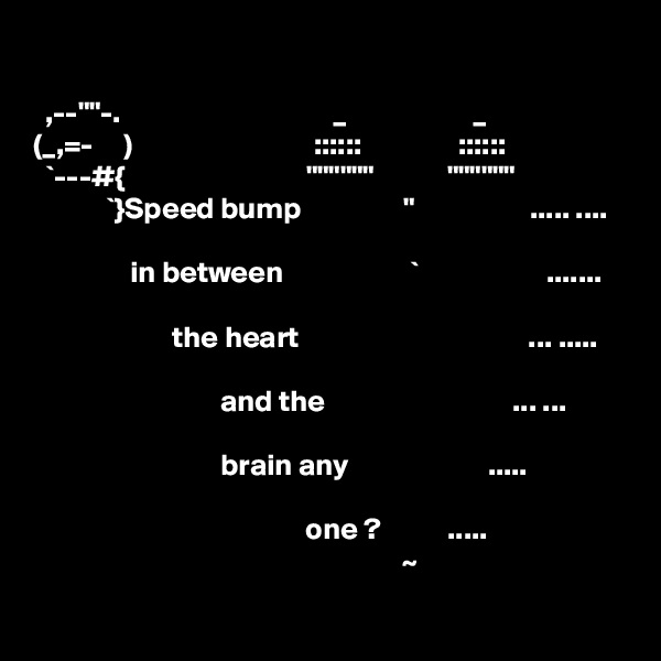 

  ,--""-.                                   _                     _
(_,=-     )                              ::::::                ::::::
  `---#{                              """"""            """"""
            `}Speed bump                 "                   ..... ....

                in between                     `                     .......
                    
                       the heart                                      ... .....
          
                               and the                               ... ...
 
                               brain any                       .....
 
                                             one ?           .....
                                                             ~