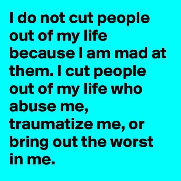 I do not cut people out of my life because I am mad at them. I cut people out of my life who abuse me, traumatize me, or bring out the worst in me. 