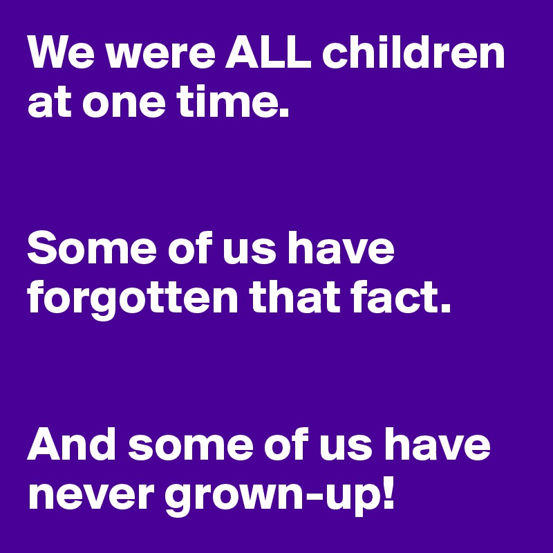 We were ALL children at one time.


Some of us have forgotten that fact. 


And some of us have never grown-up!