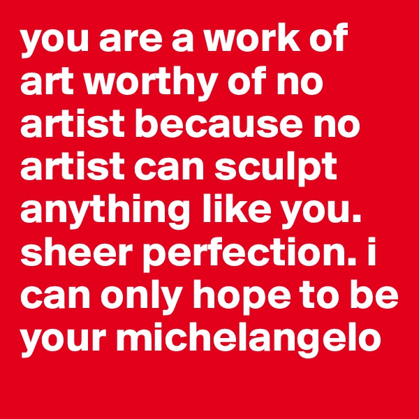 you are a work of art worthy of no artist because no artist can sculpt anything like you. sheer perfection. i can only hope to be your michelangelo 