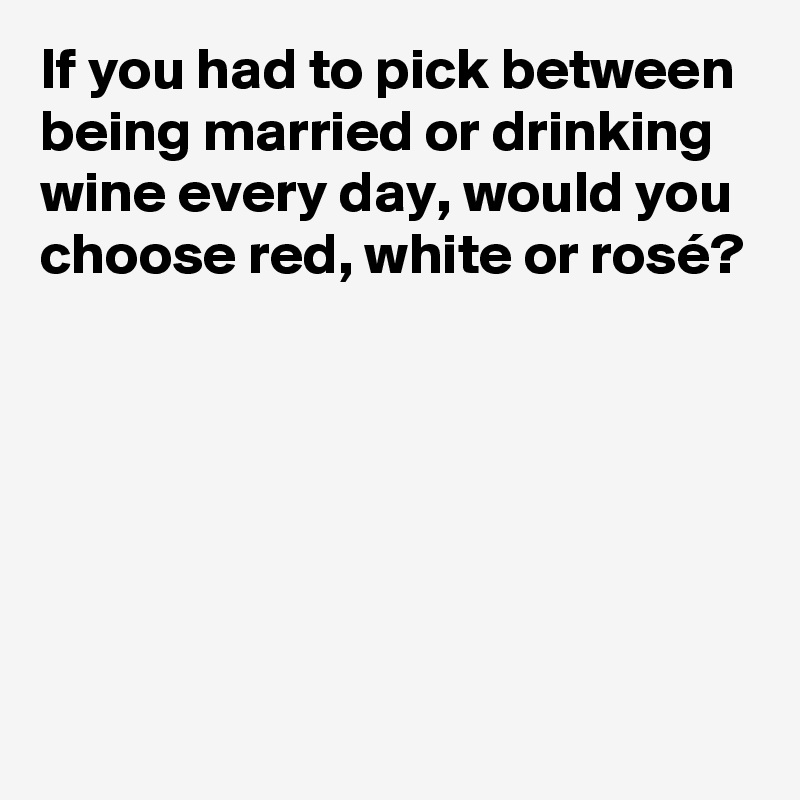 If you had to pick between being married or drinking wine every day, would you choose red, white or rosé?






