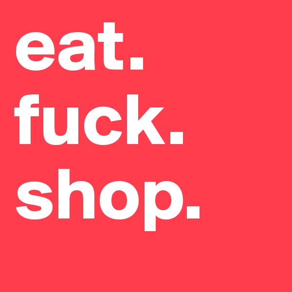 eat. 
fuck.
shop. 