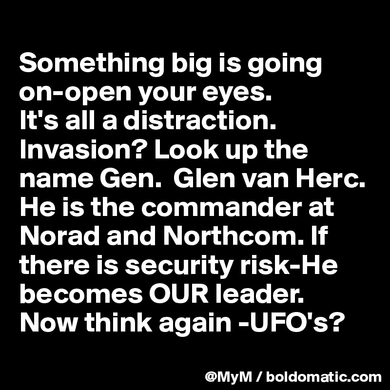 
Something big is going on-open your eyes.
It's all a distraction.
Invasion? Look up the name Gen.  Glen van Herc. He is the commander at Norad and Northcom. If there is security risk-He becomes OUR leader.  Now think again -UFO's?
