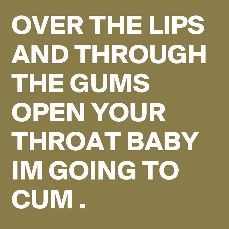 OVER THE LIPS AND THROUGH THE GUMS OPEN YOUR THROAT BABY IM GOING TO CUM .