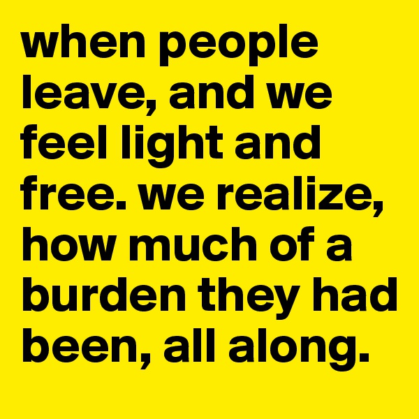 when people leave, and we feel light and free. we realize, how much of a burden they had been, all along.  