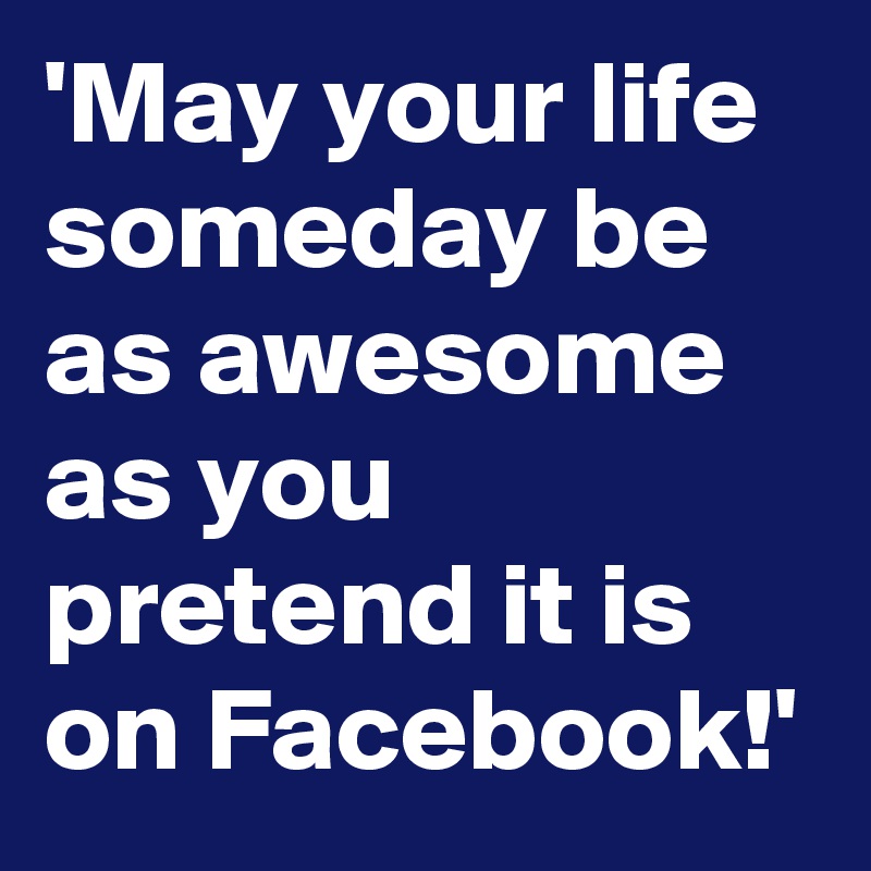 'May your life someday be as awesome as you pretend it is on Facebook!'