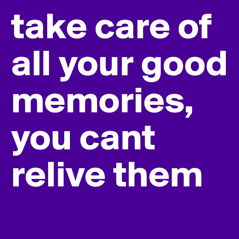 take care of all your good memories, you cant relive them 