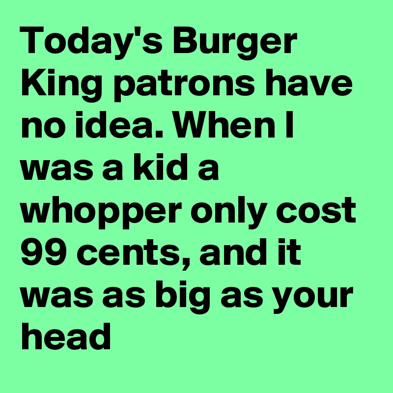 Today's Burger King patrons have no idea. When I was a kid a whopper only cost 99 cents, and it was as big as your head