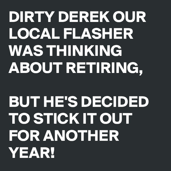 DIRTY DEREK OUR LOCAL FLASHER WAS THINKING ABOUT RETIRING, 

BUT HE'S DECIDED TO STICK IT OUT FOR ANOTHER YEAR!