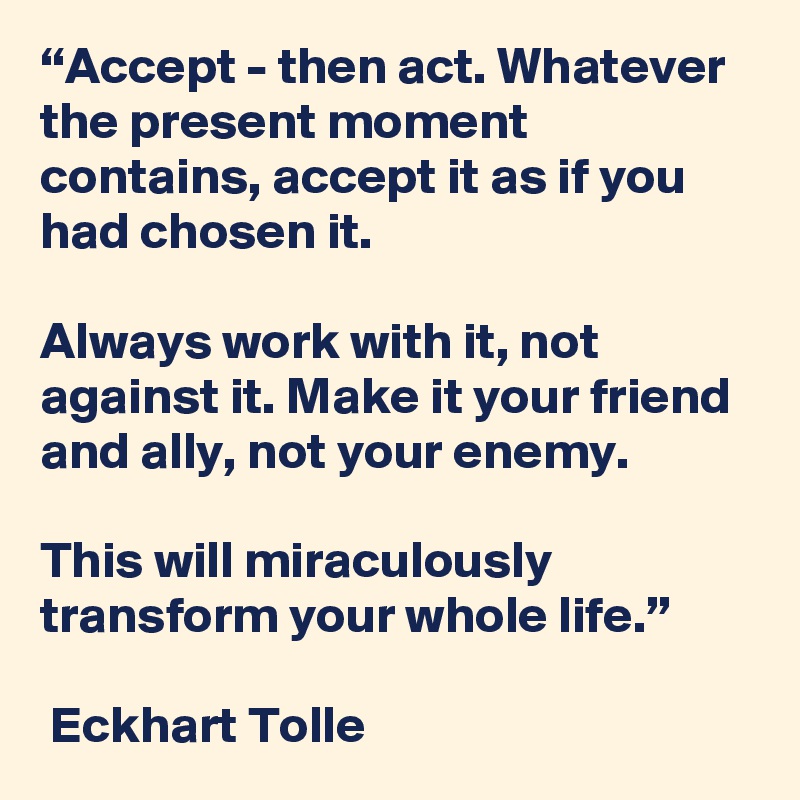 “Accept - then act. Whatever the present moment contains, accept it as if you had chosen it. 

Always work with it, not against it. Make it your friend and ally, not your enemy. 

This will miraculously transform your whole life.”

 Eckhart Tolle