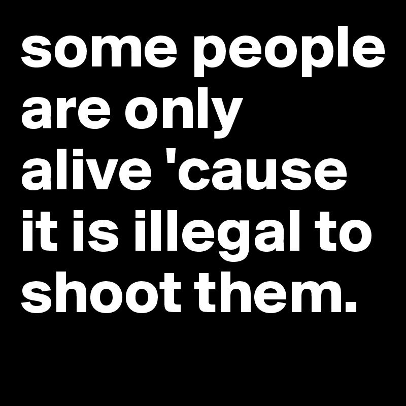 some people are only alive 'cause it is illegal to shoot them.