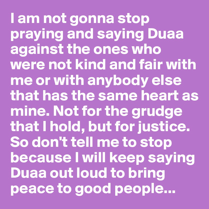 I am not gonna stop praying and saying Duaa against the ones who were not kind and fair with me or with anybody else that has the same heart as mine. Not for the grudge that I hold, but for justice. So don't tell me to stop because I will keep saying Duaa out loud to bring peace to good people...