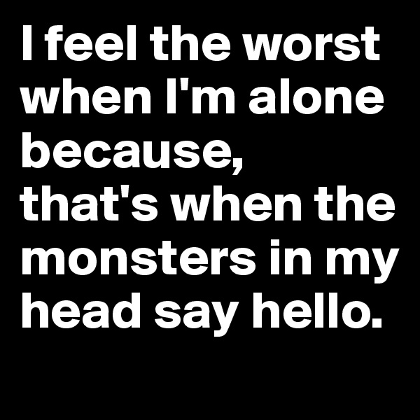 I feel the worst when I'm alone because,
that's when the monsters in my head say hello.