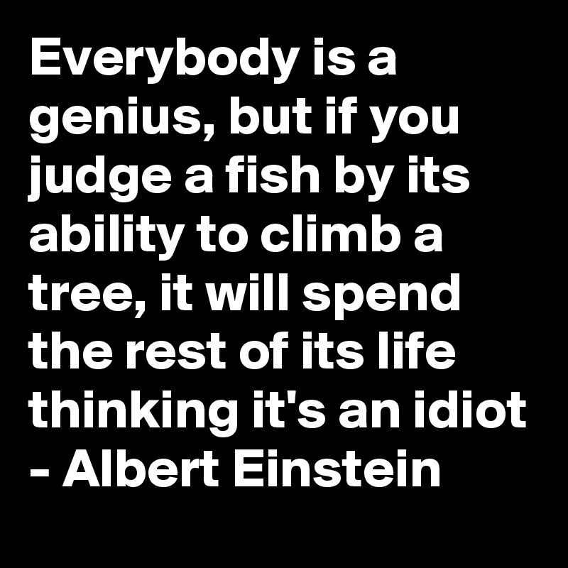 Everybody is a genius, but if you judge a fish by its ability to climb a tree, it will spend the rest of its life thinking it's an idiot - Albert Einstein 