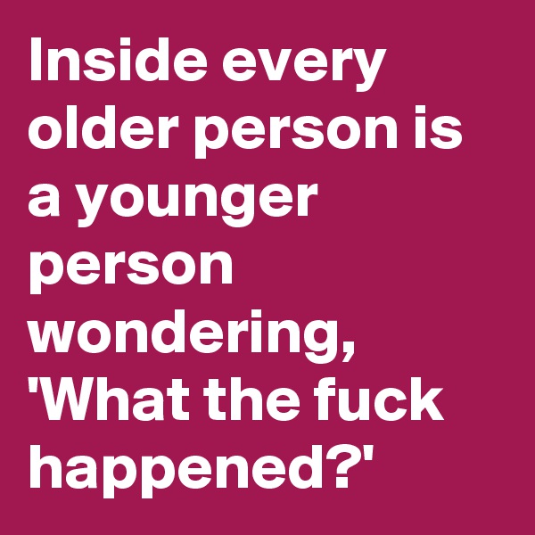 Inside every older person is a younger person wondering, 'What the fuck happened?'