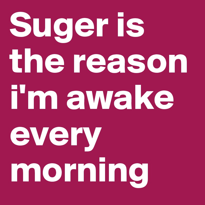 Suger is the reason i'm awake every morning