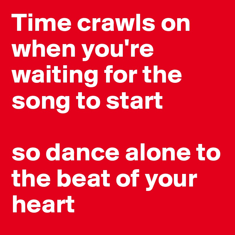 Time crawls on when you're waiting for the song to start

so dance alone to the beat of your heart