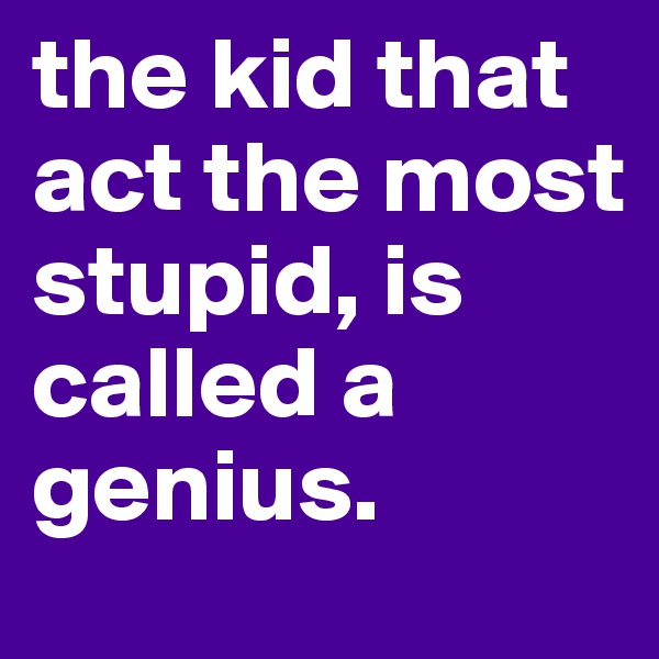 the kid that    act the most stupid, is called a genius.                  