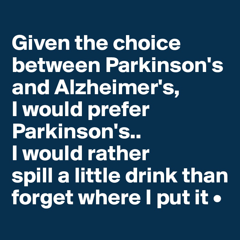 
Given the choice between Parkinson's and Alzheimer's,
I would prefer Parkinson's..
I would rather
spill a little drink than forget where I put it •