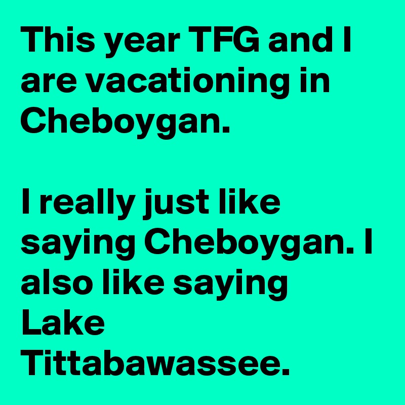 This year TFG and I are vacationing in Cheboygan.

I really just like saying Cheboygan. I also like saying Lake Tittabawassee.