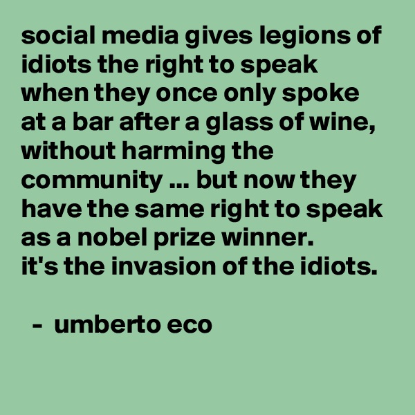 social media gives legions of idiots the right to speak when they once only spoke at a bar after a glass of wine, without harming the community ... but now they have the same right to speak as a nobel prize winner. 
it's the invasion of the idiots. 
 
  -  umberto eco