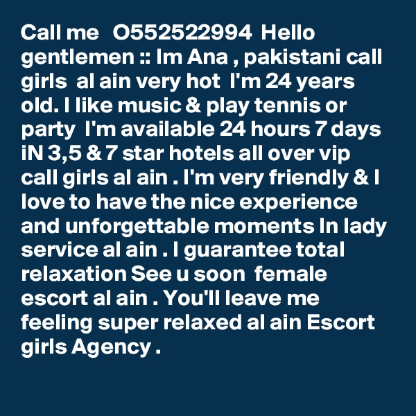 Call me   O552522994  Hello gentlemen :: Im Ana , pakistani call girls  al ain very hot  I'm 24 years old. I like music & play tennis or party  I'm available 24 hours 7 days iN 3,5 & 7 star hotels all over vip call girls al ain . I'm very friendly & I love to have the nice experience and unforgettable moments In lady service al ain . I guarantee total relaxation See u soon  female escort al ain . You'll leave me feeling super relaxed al ain Escort girls Agency . 