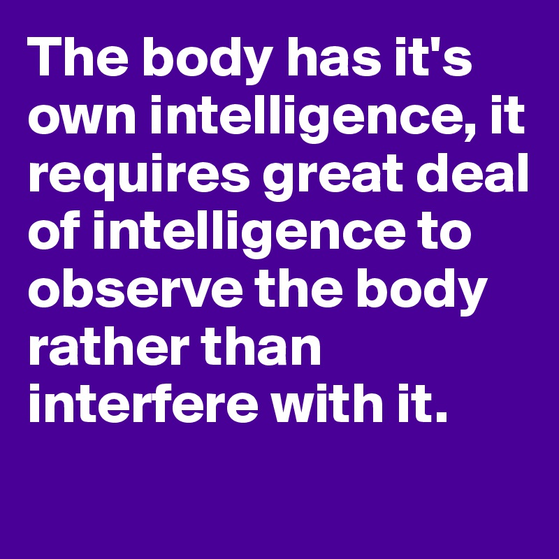 The body has it's own intelligence, it requires great deal of intelligence to observe the body rather than interfere with it. 
