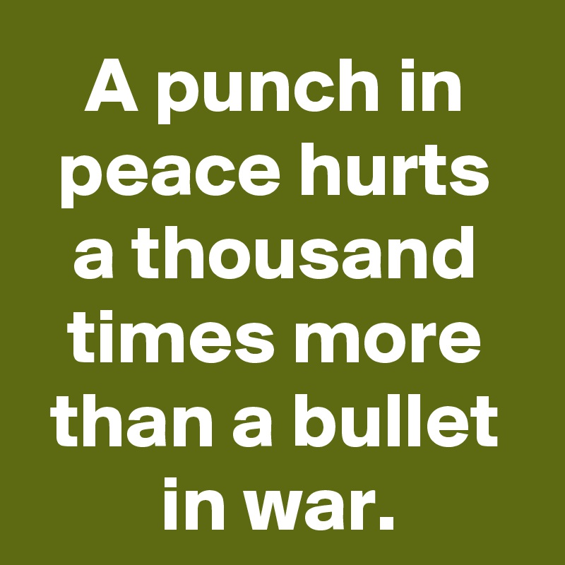 A punch in peace hurts a thousand times more than a bullet in war.