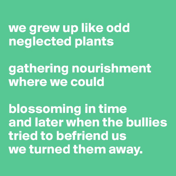 
we grew up like odd neglected plants

gathering nourishment where we could

blossoming in time
and later when the bullies tried to befriend us
we turned them away.
