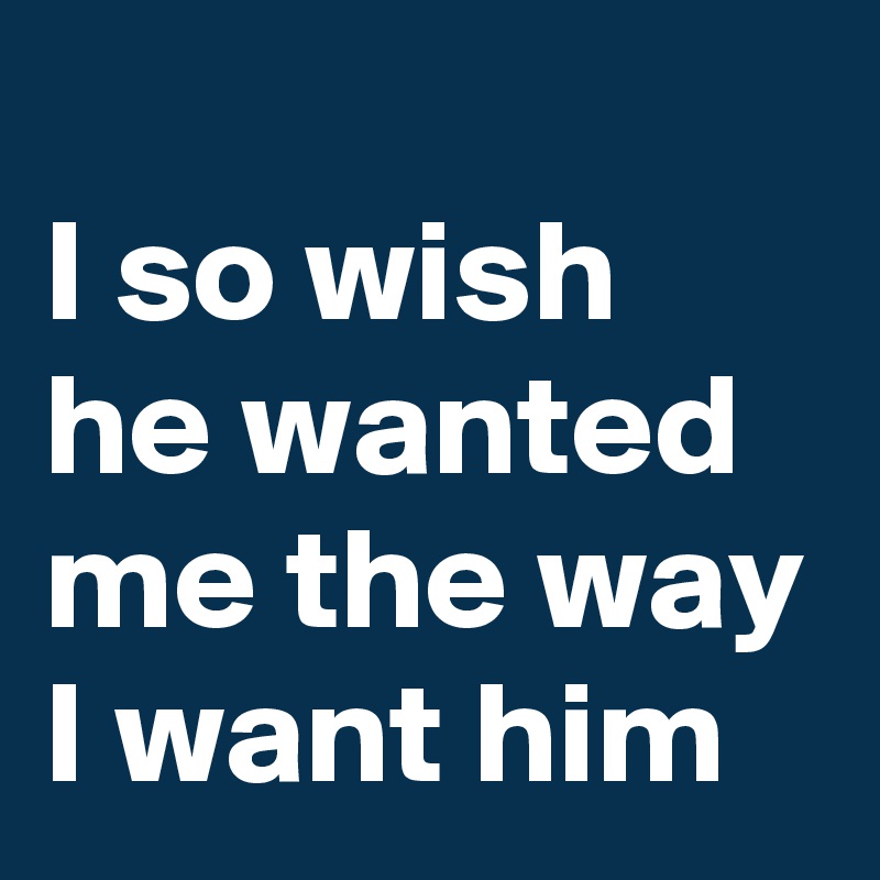 
I so wish he wanted me the way I want him
