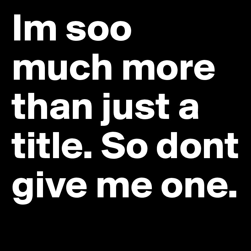 Im soo much more than just a title. So dont give me one.