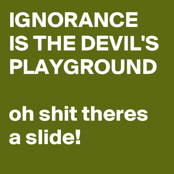 IGNORANCE IS THE DEVIL'S PLAYGROUND 

oh shit theres a slide!