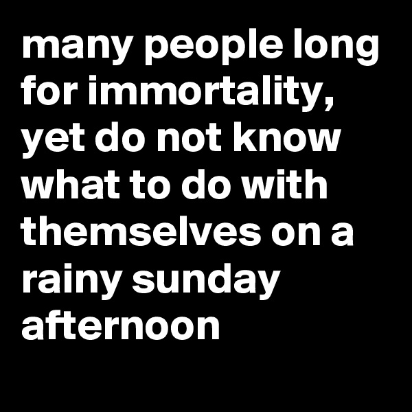 many people long for immortality, yet do not know what to do with themselves on a rainy sunday afternoon