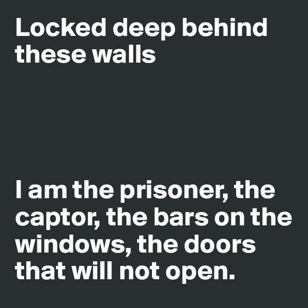 Locked deep behind these walls




I am the prisoner, the captor, the bars on the windows, the doors that will not open. 