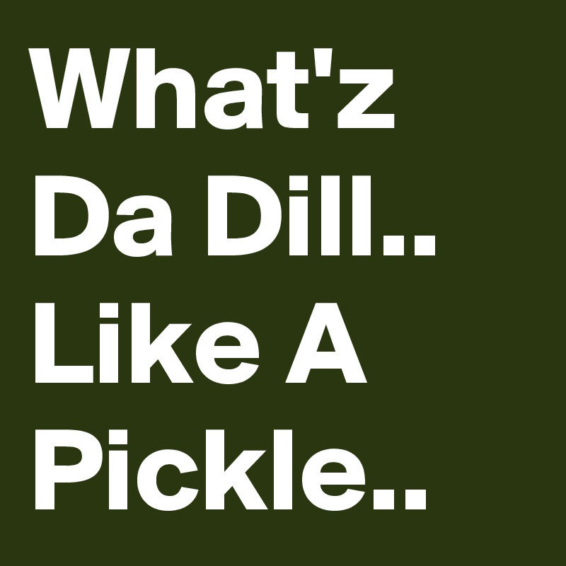What'z Da Dill..
Like A Pickle..
