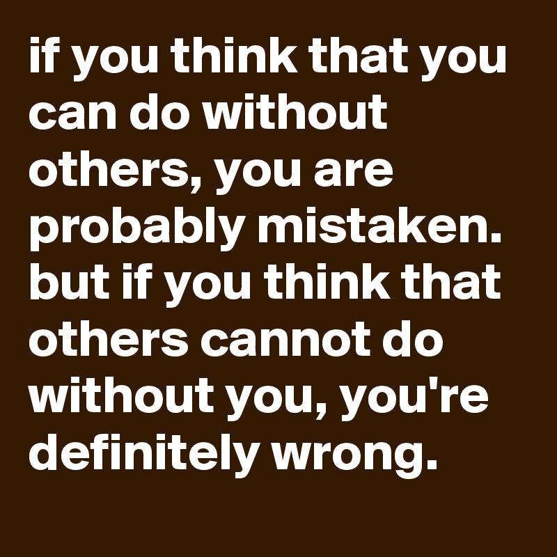 if you think that you can do without others, you are probably mistaken. 
but if you think that others cannot do without you, you're definitely wrong.
