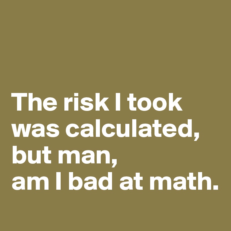 


The risk I took was calculated, but man, 
am I bad at math. 