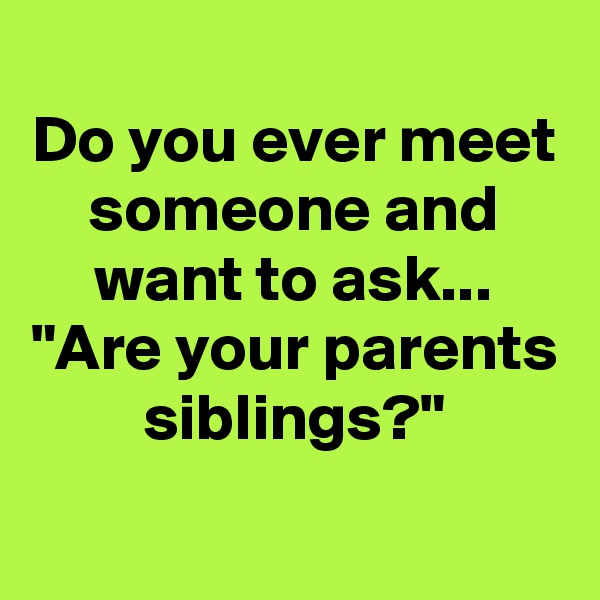 Do you ever meet someone and want to ask...
"Are your parents siblings?"
