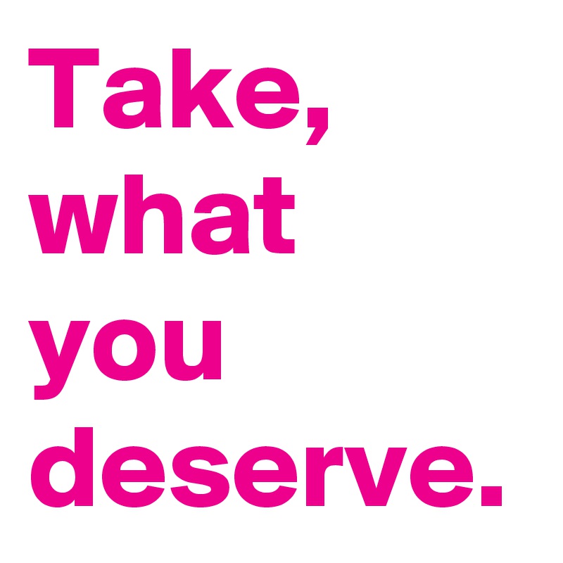 Take, what you deserve.