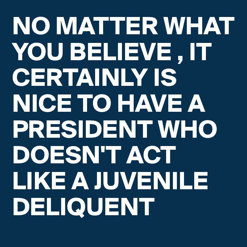 NO MATTER WHAT YOU BELIEVE , IT CERTAINLY IS NICE TO HAVE A PRESIDENT WHO DOESN'T ACT LIKE A JUVENILE DELIQUENT
