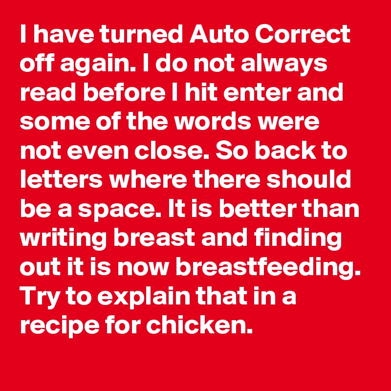 I have turned Auto Correct off again. I do not always read before I hit enter and some of the words were not even close. So back to letters where there should be a space. It is better than writing breast and finding out it is now breastfeeding. Try to explain that in a recipe for chicken.