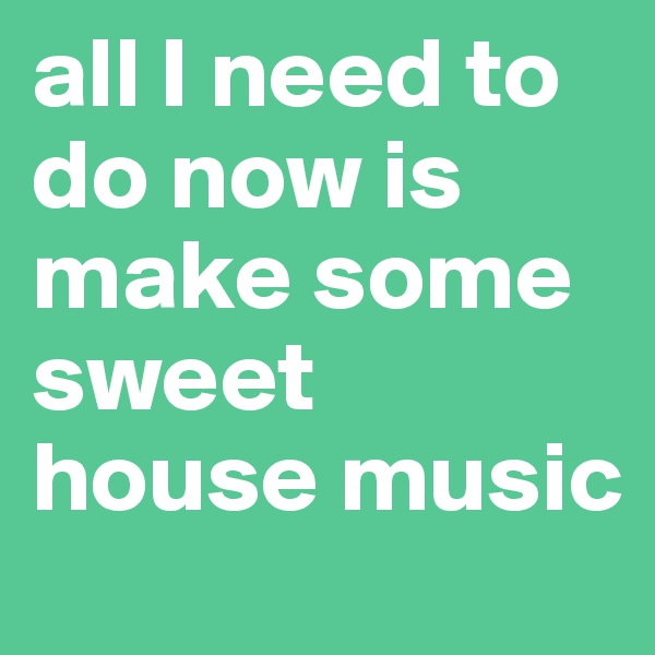 all I need to do now is make some sweet 
house music